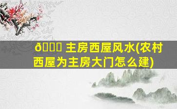 🐞 主房西屋风水(农村西屋为主房大门怎么建)